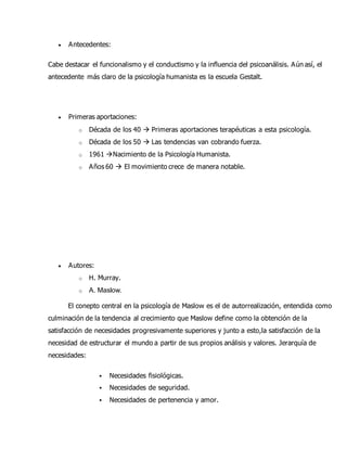  Antecedentes:
Cabe destacar el funcionalismo y el conductismo y la influencia del psicoanálisis. Aún así, el
antecedente más claro de la psicología humanista es la escuela Gestalt.
 Primeras aportaciones:
o Década de los 40  Primeras aportaciones terapéuticas a esta psicología.
o Década de los 50  Las tendencias van cobrando fuerza.
o 1961 Nacimiento de la Psicología Humanista.
o Años 60  El movimiento crece de manera notable.
 Autores:
o H. Murray.
o A. Maslow.
El conepto central en la psicología de Maslow es el de autorrealización, entendida como
culminación de la tendencia al crecimiento que Maslow define como la obtención de la
satisfacción de necesidades progresivamente superiores y junto a esto,la satisfacción de la
necesidad de estructurar el mundo a partir de sus propios análisis y valores. Jerarquía de
necesidades:
 Necesidades fisiológicas.
 Necesidades de seguridad.
 Necesidades de pertenencia y amor.
 