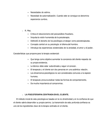  Necesidades de estima.
 Necesidad de autorrealización. Cuando este se consigue se denomina
experiencia cumbre.
o R. May.
 Critica el reduccionismo del psicoanálisis freudiano.
 Impulsa la visión humanista de la psicoterapia.
 Defendió el derecho de los psicólogos a trabajar como psicoterapeutas.
 Concepto central en su psicología: el dilema del hombre.
 Introdujo las experiencias existenciales de la ansiedad, el amor y el poder.
Características que propone para la terapia existencial:
 Que tenga como objetivo aumentar la conciencia del cliente respecto de
su propia existencia.
 La técnica debe estar subordinada y seguir al conocer.
 El terapeuta y el cliente son dos personas en una auténtica relación.
 Los dinamismos psicológicos no son considerados comunes a la especie
humana.
 El terapeuta procura analizar todas las formas de comportamiento.
 Da mucha importancia al compromiso.
o LA PSICOTERAPIA CENTRADA EN EL CLIENTE.
El método inicial de esta psicología se basaba en la no-directividad y en la confianza de que
el cliente sabría desarrollar su propio camino. La transmisión de esta profunda confianza es
uno de los ingredientes clave de la terapia centrada en el cliente.
 