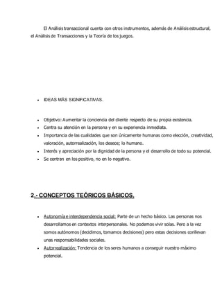 El Análisis transaccional cuenta con otros instrumentos, además de Análisis estructural,
el Análisis de Transacciones y la Teoría de los juegos.
 IDEAS MÁS SIGNIFICATIVAS.
 Objetivo: Aumentar la conciencia del cliente respecto de su propia existencia.
 Centra su atención en la persona y en su experiencia inmediata.
 Importancia de las cualidades que son únicamente humanas como elección, creatividad,
valoración, autorrealización, los deseos; lo humano.
 Interés y apreciación por la dignidad de la persona y el desarrollo de todo su potencial.
 Se centran en los positivo, no en lo negativo.
2.- CONCEPTOS TEÓRICOS BÁSICOS.
 Autonomía e interdependencia social: Parte de un hecho básico. Las personas nos
desarrollamos en contextos interpersonales. No podemos vivir solas. Pero a la vez
somos autónomos (decidimos, tomamos decisiones) pero estas decisiones conllevan
unas responsabilidades sociales.
 Autorrealización: Tendencia de los seres humanos a conseguir nuestro máximo
potencial.
 