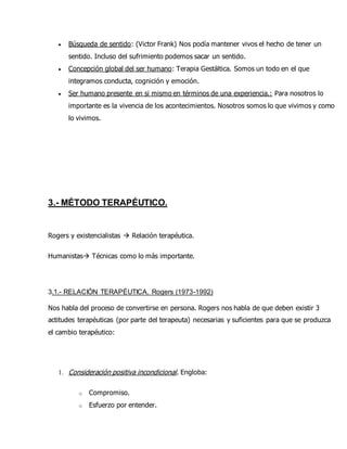  Búsqueda de sentido: (Victor Frank) Nos podía mantener vivos el hecho de tener un
sentido. Incluso del sufrimiento podemos sacar un sentido.
 Concepción global del ser humano: Terapia Gestáltica. Somos un todo en el que
integramos conducta, cognición y emoción.
 Ser humano presente en si mismo en términos de una experiencia.: Para nosotros lo
importante es la vivencia de los acontecimientos. Nosotros somos lo que vivimos y como
lo vivimos.
3.- MÉTODO TERAPÉUTICO.
Rogers y existencialistas  Relación terapéutica.
Humanistas Técnicas como lo más importante.
3.1.- RELACIÓN TERAPÉUTICA. Rogers (1973-1992)
Nos habla del proceso de convertirse en persona. Rogers nos habla de que deben existir 3
actitudes terapéuticas (por parte del terapeuta) necesarias y suficientes para que se produzca
el cambio terapéutico:
1. Consideración positiva incondicional. Engloba:
o Compromiso.
o Esfuerzo por entender.
 