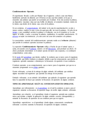 Condicionamiento Operante.
El experimento llevado a cabo por Skinner fue el siguiente: colocó a una rata blanca
hambrienta (privada de alimento por 24 horas) en una caja bien aislada en la que se
encuentra una palanca que puede ser accionada por el animal. Si la rata acciona la palanca,
un dispositivo mecánico deja caer una bolilla de alimento al comedero instalado dentro de
la misma caja dentro de la misma caja, cerca de la palanca.
En un comienzo, el comportamiento del animal en la caja de experimentación es más o
menos caótico: explora la caja y corre de aquí para allá, sin tocar la palanca. Al cabo de un
tiempo, y por casualidad acciona la palanca y el alimento cae en el comedero p. La rata
ingiere la bolilla y vuelve a accionar la palanca, repitiéndose lo sucedido anteriormente. El
proceso se repite con insistencia y la rata corre sin cesar del comedero a la palanca.
La característica esencial del condicionamiento operante reside en el refuerzo (alimento)
que percibe la conducta operante (accionar la palanca).
La expresión Condicionamiento Operante refleja el hecho de que el animal opera, o
actúa, de acuerdo con el ambiente natural o el del laboratorio, para producir un efecto. El
efecto producido determinará si el animal ejecuta de nuevo una respuesta, o si continuará
comportándose como antes.
Es la teoría del aprendizaje que intenta explicar la conducta que es nueva para el organismo
proponiendo que dicha conducta se adquiere debido a que las consecuencias que percibe el
organismo aprendiz aumentan o disminuyen la frecuencia de aparición d esas conductas.
Conducta operante: es un comportamiento que es nuevo para el organismo por que no se
encuentra programado en su código genético.
Evento reforzante: se trata de la entrega de algún estímulo del ambiente que satisface
alguna necesidad del organismo que aprende (la entrega de un premio).
Estímulo reforzante: es un estímulo del ambiente que aplicado al organismo que aprende
tiene la capacidad de hacer que aumente la frecuencia de aparición de alguna conducta.
TIPOS DE APRENDIZAJE SEGÚN EL CONDICIONAMIENTO OPERANTE.
Aprendizaje por reforzamiento: es el aprendizaje en el cuál la conducta es nueva para el
organismo aumenta su frecuencia de aparición luego de recibir algún estímulo reforzante.
Aprendizaje por evitación: es el aprendizaje donde el organismo aprende una conducta
nueva que termina o impide la aplicación de algún estímulo aversivo (desagradable), y
aumenta la frecuencia de aparición de esa conducta para que no regrese.
Aprendizaje supersticioso: es el aprendizaje donde alguna consecuencia casualmente
reforzante o aversiva aumenta la frecuencia de aparición de alguna conducta.
 