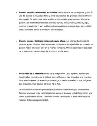  Uso del espacio y elementos materiales: desde estos se va a trabajar en grupo. El
uso del espacio es muy importante y cómo las personas del grupo se sitúan dentro de
ese espacio. Se suelen usar salas amplias, enmoquetadas y con espejos. Además se
pueden usar elementos materiales (sillones, cojines, arcilla, música, pinturas, ropa,
cuadros, grabaciones…) Van a utilizar estos materiales de cualquier tipo. Van a utilizar
la sala completa; se van a mover por todo el espacio.
 Uso del tiempo: Centramiento en el aquí y ahora. Les interesa la vivencia del
presente y para ello usan técnicas verbales en las que solo dejan hablar en presente, no
pueden hablar en pasado sino en la vivencia inmediata. Utilizan ejercicios de activación
de la vivencia en ese momento. Le importa el aquí y ahora.
 Utilización de la Fantasía: El uso de la imaginación. Le va a pedir a alguien que
imagine algo, normalmente la fantasía sobre el futuro, y esta se analiza y se enseña a
tener esas imágenes para que la persona tenga la mente ocupada con esas imágenes
que tu quieres. Para algunas personas no es fácil.
La utilización de la fantasía permite la revelación de material emotivo no consciente.
También sirve para evitar racionalizaciones que en el lenguaje verbal lógico tienen una
mayor posibilidad de aflorar. Y también sirve de camino para la apertura de aspectos
negados de la propia personalidad.
 