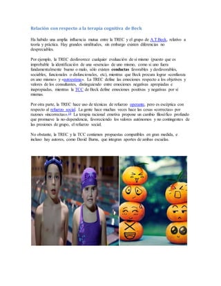 Relación con respecto a la terapia cognitiva de Beck
Ha habido una amplia influencia mutua entre la TREC y el grupo de A.T.Beck, relativo a
teoría y práctica. Hay grandes similitudes, sin embargo existen diferencias no
despreciables.
Por ejemplo, la TREC desfavorece cualquier evaluación de sí mismo (puesto que es
improbable la identificación de una «esencia» de uno mismo, como si uno fuera
fundamentalmente bueno o malo, sólo existen conductas favorables y desfavorables,
sociables, funcionales o disfuncionales, etc), mientras que Beck procura lograr «confianza
en uno mismo» y «autoestima». La TREC define las emociones respecto a los objetivos y
valores de los consultantes, distinguiendo entre emociones negativas apropiadas e
inapropiadas, mientras la TCC de Beck define emociones positivas y negativas por sí
mismas.
Por otra parte, la TREC hace uso de técnicas de refuerzo operante, pero es escéptica con
respecto al refuerzo social. La gente hace muchas veces hace las cosas «correctas» por
razones «incorrectas».10 La terapia racional emotiva propone un cambio filosófico profundo
que promueve la no-dependencia, favoreciendo los valores autónomos y no contingentes de
las presiones de grupo, el refuerzo social.
No obstante, la TREC y la TCC contienen propuestas compatibles en gran medida, e
incluso hay autores, como David Burns, que integran aportes de ambas escuelas.
 