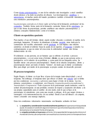 Como técnica psicoterapeútica es uno de los métodos más investigados a nivel científico
desde entonces y ha dado sus pruebas de eficacia. Las investigaciones científicas y
universitarias en muchas partes del mundo permitieron también el desarrollo sistemático de
esta orientación psicoterapeutica.
La psicoterapia centrada en el cliente suele ser la base de la formación profesional de los
counselors. También forma parte de la formación curricular básica de los psicólogos, ya
que es una forma de psicoterapia, permite establecer una relación psicoterapéutica y
enmarca conceptos fundamentales como el sí-mismo.
Cliente en oposición a paciente
Para muchos el uso del término cliente puede resultar chocante y contrario al espíritu de la
psicología humanista. El motivo de abandonar el término paciente viene dado por la
connotación del vocablo, relacionado con la patología, lo cual implica una relación
asimétrica en donde el enfermo busca la ayuda de un superior, el terapeuta o sanador. La
contrapropuesta es que no existe tal cosa como la enfermedad mental, sino formas
disfuncionales de vivir.
El solicitante es una persona, un ser humano que se enfrenta al servicio o proceso
psicoterapéutico, y es así como toma el término cliente, ya que es una persona activa y
participativa en la solución de su problema y, como parte de esa búsqueda activa, ha
decidido iniciar este proceso psicoterapéutico. Dentro de la relación terapéutica, cliente y
psicoterapeuta tienen por tanto el mismo "estatus", de modo que el cliente es totalmente
libre para dirigir por medio de la psicoterapia su propio camino de desarrollo personal.
El proceso terapéutico
Según Rogers, el cliente es el que lleva el peso de la terapia (auto-directividad) y no el
terapeuta. Sin embargo, el terapeuta tiene que ofrecer al cliente una relación que se define
por tres condiciones necesarias y suficientes para lograr el éxito de la misma. Las tres
primeras características o condiciones son Empatía, Aceptación positiva incondicional y
Autenticidad o Congruencia.3 Todo el proceso de la psicoterapia puede traducirse como la
actitud del psicoterapeuta en una profunda creencia de respeto y aceptación del cliente y de
sus propias capacidades para el cambio: de este modo, todo lo que se hace en la
psicoterapia (si entendemos esta como una escuela o enfoque, de la que surgen técnicas o
estrategias) es la instrumentalización de esa actitud. Desde el uso del silencio a la empatía,
vienen a trasmitir este mensaje implícito.
Estas tres condiciones relacionales mencionadas son llamadas actitudes de base:
1. La aceptacióny consideraciónincondicionalmente positivade lapersonaenbúsquedade
ayuda.Se aceptasincondiciónalgunalamaneraen que ellaestádispuestaarevelarse y
demostrarse enlarelaciónfrente al terapeuta.
2. La empatíacentrada enla persona sufriente.Eslacapacidaddel terapeutade entrarenel
mundodel cliente yde comprenderconexactitudsusvivenciascomosi el terapeutafuese
 