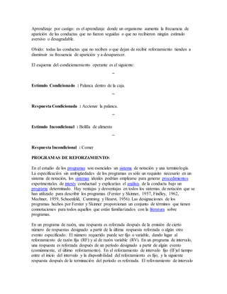 Aprendizaje por castigo: es el aprendizaje donde un organismo aumenta la frecuencia de
aparición de las conductas que no fueron seguidas o que no recibieron ningún estímulo
aversivo o desagradable.
Olvido: todas las conductas que no reciben o que dejan de recibir reforzamiento tienden a
disminuir su frecuencia de aparición y a desaparecer.
El esquema del condicionamiento operante es el siguiente:
¯
Estímulo Condicionado : Palanca dentro de la caja.
¯
Respuesta Condicionada : Accionar la palanca.
¯
Estímulo Incondicional : Bolilla de alimento
¯
Respuesta Incondicional : Comer
PROGRAMAS DE REFORZAMIENTO:
En el estudio de los programas son esenciales un sistema de notación y una terminología.
La especificación sin ambigüedades de los programas es sólo un requisito necesario en un
sistema de notación, los sistemas ideales podrían emplearse para generar procedimientos
experimentales de interés conductual y explicarían el análisis de la conducta bajo un
programa determinado. Hay ventajas y desventajas en todos los sistemas de notación que se
han utilizado para describir los programas (Ferster y Skinner, 1957, Findley, 1962,
Mechner, 1959, Schoenfeld, Cumming y Hearst, 1956). Las designaciones de los
programas hechos por Ferster y Skinner proporcionan un conjunto de términos que tienen
connotaciones para todos aquellos que están familiarizados con la literatura sobre
programas.
En un programa de razón, una respuesta es reforzada después de la emisión de cierto
número de respuestas designado a partir de la última respuesta reforzada o algún otro
evento especificado. El número requerido puede ser fijo o variable, dando lugar al
reforzamiento de razón fija (RF) y al de razón variable (RV). En un programa de intervalo,
una respuesta es reforzada después de un período designado a partir de algún evento
(comúnmente, el último reforzamiento). En el reforzamiento de intervalo fijo (IF)el tiempo
entre el inicio del intervalo y la disponibilidad del reforzamiento es fijo, y la siguiente
respuesta después de la terminación del período es reforzada. El reforzamiento de intervalo
 