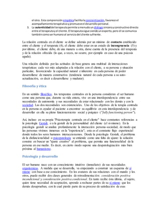 el otro. Esta comprensión empáticafacilitalaconcientización,favorece el
acompañamientoterapéuticoypromueveel desarrollopersonal.
3. La autenticidaddel terapeutapermite amenudoun diálogosinceroyconstructivodirecto
entre el terapeutayel cliente.El terapeutasigue siendounexperto,pero él se comunica
tambiéncomoserhumanoal serviciodel cliente sufriente.
La relación centrada en el cliente se define además por un mínimo de contacto establecido
entre el cliente y el terapeuta (4), el cliente debe estar en un estado de incongruencia (5) y
por último, el cliente debe, de una manera u otra, darse cuenta de la presencia del terapeuta
y de la relación ofrecida (lo que, a veces, no ocurre, por ejemplo en caso de una psicosis
aguda).
Una relación definida por las actitudes de base genera una multitud de interacciones
terapéuticas cada vez más adaptadas a la relación con el cliente, a su persona y situación
particular, favoreciendo la capacidad natural e inherente en cada persona de poder
desarrollarse de manera constructiva (tendencia natural de cada persona a su auto-
actualización, es decir a desarrollarse y madurar).
Filosofía y ética
En un sentido filosófico, los terapeutas centrados en la persona consideran el ser humano
como una persona que, durante su vida entera, vive en una interdependencia entre sus
necesidades de autonomía y sus necesidades de estar relacionado con los demás y con la
sociedad. Las dos necesidades son existenciales. Uno de los objetivos de la terapia centrada
en la persona es ayudar al paciente a encontrar su equilibrio en esta interdependencia y de
desarrollar en ella su pleno funcionamiento social y psíquico ("fully functioning person").
Así, incluso en su propia "Psicoterapia centrada en el cliente" hace constantes referencias a
la psicología Gestalt, o a la gestalt de la personalidad del cliente (el sí-mismo). En la
psicología gestalt se analiza profundamente la interacción persona-sociedad, de modo que
las personas vivimos inmersas en la "experiencia"; esta es el constante flujo experiencial
donde todos los seres humanos interaccionamos. Desde la psicología Gestalt, el problema
de la disfuncionalidad o psicopatología se entiende como una falta de ajuste: la solución
consiste en buscar un "ajuste creativo" al problema, que permita una funcionalidad de la
persona en ese medio. Es decir, en cierto modo supone una despatologización más bien
próxima al humanismo.
Psicología y desarrollo
El ser humano nace con un conocimiento intuitivo (inmediato) de sus necesidades
organísmicas. A medida que se desarrolla, va empezando a construir un esquema de sí
mismo con base a ese conocimiento. En los avatares de sus relaciones con el mundo y los
otros, puede recibir dos clases generales de retroalimentación: consideración positiva
incondicional y consideración positiva condicional. En tanto recibe ésta última, el sujeto,
quien tiene necesidad de aceptación, aprende a rechazar partes de su sí mismo que los
demás desaprueban, con lo cual pierde parte de su proceso de satisfacción de esas
 