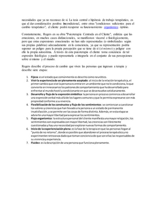 necesidades que ya no reconoce de sí. La tesis central e hipótesis de trabajo terapéutico, es
que al dar consideración positiva incondicional, entre otras "condiciones suficientes para el
cambio terapéutico", el cliente podrá recuperar su funcionamiento organísmico óptimo.
Constantemente, Rogers en su obra "Psicoterapia Centrada en el Cliente", enfatiza que las
emociones, en muchos casos disfuncionales, se manifiestan visceral o fisiológicamente,
pero que estas expresiones emocionales no han sido representadas (o simbolizadas según
sus propias palabras) adecuadamente en la consciencia, ya que su representación podría
suponer un peligro para la propia percepción que se tiene de sí (sí-mismo) y peligrar con
ello la propia autoestima. A través de esta psicoterapia el cliente toma conciencia de tal
expresión fisiológica y puede representarla e integrarla en el conjunto de sus percepciones
sobre sí mismo y el mundo.
Rogers describe el proceso de cambio que viven las personas que ingresan a terapia y
describe siete etapas:
1. Fijeza:esel estadoque comúnmente esdescritocomoneurótico.
2. Vivirla experienciade serplenamente aceptado:al iniciode larelaciónterapéutica,el
primercambioque vive lapersonaesentraren unambiente que nole condiciona,loque
convierte eninnecesarioslospatronesde comportamientoque hadesarrolladopara
enfrentaral mundohostil ycondicionante enque se desenvuelvecotidianamente.
3. Desarrolloy flujode la expresiónsimbólica:lapersonaenprocesocomienzaadesarrollar
una expresiónverbal másalláde loslugarescomunesyque le permitaexpresarse conmás
propiedadconforme asuvivencia.
4. Flexibilizaciónde losconstructos y flujode los sentimientos:se comienzanacuestionar
losvaloresycreenciasque hanllevadoala personaa un estadode permanente
insatisfacción,yse permite verlascosasde formadistinta.Además,enestaetapase
advierte unamayorlibertadparaexpresarlossentimientos.
5. Flujoorganísmico: laestructurapersonal del cliente manifiestaunamayorrelajación,los
sentimientossonexpresadosconmayorlibertad,lascreenciassonlibremente
cuestionadasyhayuna necesidadporexplorarnuevasformasde comportamiento.
6. Iniciode la experienciaciónplena:eslafase de la terapiaenque laspersonaslleganal
"puntode no retorno",donde esposible que abandonenel procesoterapéuticoyno
experimentenretrocesosdadoque tomanconcienciade que sonellaslasresponsablesde
su vivienciayexperiencia.
7. Fluidez:esladescripciónde unapersonaque funcionaplenamente.
 
