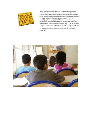 No se trata de unasolatécnica sinode unconjuntode
estrategiasusadasporseparadoo combinandovariasde
ellas.Se utilizaampliamente enmodificaciónde conducta
entodoslos nivelesde edadytrastornos.Trata de
controlarla agresividad,rabietas, conductasespecíficas
inadecuadas,trastornosaprendizaje,etc...Conlasdebidas
adaptacionesse utilizatambiénenpoblaciónjuveniltanto
enla escuelaordinariacomoencentrosde educación
especial.
 