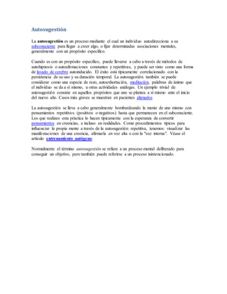 Autosugestión
La autosugestión es un proceso mediante el cual un individuo autodirecciona a su
subconsciente para llegar a creer algo, o fijar determinadas asociaciones mentales,
generalmente con un propósito específico.
Cuando es con un propósito específico, puede llevarse a cabo a través de métodos de
autohipnosis o autoafirmaciones constantes y repetitivas, y puede ser visto como una forma
de lavado de cerebro autoinducido. El éxito está típicamente correlacionado con la
persistencia de su uso y su duración temporal. La autosugestión también se puede
considerar como una especie de rezo, autoexhortación, meditación, palabras de ánimo que
el individuo se da a sí mismo, u otras actividades análogas. Un ejemplo trivial de
autosugestión consiste en aquellos propósitos que uno se plantea a sí mismo ante el inicio
del nuevo año. Casos más graves se muestran en pacientes alienados
La autosugestión se lleva a cabo generalmente bombardeando la mente de uno mismo con
pensamientos repetitivos (positivos o negativos) hasta que permanecen en el subconsciente.
Los que realizan esta práctica lo hacen típicamente con la esperanza de convertir
pensamientos en creencias, e incluso en realidades. Como procedimientos típicos para
influenciar la propia mente a través de la autosugestión repetitiva, tenemos: visualizar las
manifestaciones de una creencia, afirmarla en voz alta o con la "voz interna". Véase el
artículo entrenamiento autógeno.
Normalmente el término autosugestión se refiere a un proceso mental deliberado para
conseguir un objetivo, pero también puede referirse a un proceso inintencionado.
 