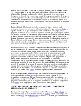 variable (IV) es semejante, excepto que los períodos designados son de duración variable.
*El evento que inicia el período puede ser el reforzamiento, el fin de un período previo
(disponibilidad limitada), cambios en los estímulos discriminativos o una respuesta
(programas en tándem). Una característica esencial de los programas de intervalo es que no
se hacen específicas explícitas acerca de las respuestas entre la indicación del intervalo y la
disponibilidad del reforzamiento está disponible después de un tiempo fijo a partir de la
respuesta precedente inmediata (RDB) no constituye, estrictamente hablando, un programa
de intervalo.
La disponibilidad del reforzamiento en los programas de razón e intervalo puede
restringirse aún más si se imponen especificaciones adicionales que establezcan límites a
aquellos períodos en los que una respuesta puede ser reforzada, por ejemplo, en un
programa de intervalo, en vez de reforzar la primera respuesta que ocurre después del final
del intervalo, el período de disponibilidad puede limitarse a una duración específica. Ferster
y Skinner designan a los programas de intervalo así calificados, como de disponibilidad
limitada. Igualmente, otra restricción sobre la disponibilidad de reforzamiento descrita por
Ferster y Skinner consiste en que el tiempo entre una respuesta designada y la respuesta
subsecuente (o series de respuestas) debe ser menor que una duración específica (rda) o
debe exceder una duración especificada (rdb).
Otros procedimientos útiles de análisis de los efectos de los programas de razón e intervalo
son las combinaciones de estos programas. En un programa tándem, la disponibilidad del
reforzamiento está determinada por una secuencia particular ordenada de programas
componentes en que, exceptuando el último componente, la única consecuencia de la
respuesta que termina un componente es que inicia el siguiente componente. En los
programas concurrentes, cualquiera de dos programas independientes, programados al
mismo tiempo determinan la disponibilidad del reforzamiento es determinada
conjuntamente por las interacciones en los requisitos de número y tiempo; por ejemplo, en
un programa conjuntivo de razón fija, intervalo fijo, la disponibilidad del reforzamiento es
depende de la emisión de un número de respuestas dado y del paso de un período mínimo
desde el último reforzamiento. En un programa entrelazado (interlocking) de razón fija,
intervalo fijo, la disponibilidad del reforzamiento depende de la emisión de un número de
respuestas que cambia como función del tiempo a partir del último reforzamiento.
Ferster y Skinner definen otros programas, que son secuencias de programas simples. Los
programas múltiples combinan dos o más programas, estando cada uno de ellos
acompañado por un estímulo diferente. Los programas encadenados son similares a los
tándem en que la disponibilidad del reforzamiento depende de una secuencia ordenada de
programas componentes; pero en los programas encadenados los programas componentes
(o el cambio en los componentes) están correlacionados a los estímulos.
¿CÓMO HA UTILIZADO SKINNER A LOS ANIMALES PARA ESTUDIAR
ELREFORZAMIENTO OPERANTE?
Por lo general, los psicólogos experimentales no han relacionado sus leyes y teorías con
casos de aprendizaje en la vida real. Sin embargo, el profesor Skinner y sus colegas han
tenido bastante éxito con el entrenamiento de animales. Es probable que aún entrenadores
 