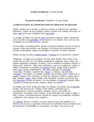 Estímulo Incondicional : Compra de dulce.
¯
Respuesta Incondicional : Satisfacción al comer el dulce.
¿CÓMO FUNCIONA EL CONDICIONAMIENTO OPERANTE DE SKINNER?
Skinner considera que la sicología es predecir y controlar la conducta de los organismos
individuales, e insiste en que la sicología se limita al estudio de la conducta observable; sus
únicos datos son los que se adquieren por la observación.
La sicología de Skinner es un tipo de ciencia meramente de ingieren define el aprendizaje
como un cambio en la probabilidad de una respuesta. En la mayoría de los casos este caso
es originado por el acondicionamiento operante.
En este sentido el acondicionamiento operante es el proceso didáctico en él por el cual una
respuesta se hace más probable o más frecuente. En el proceso del acondicionamiento
operante el rebosamiento aumenta la probabilidad de repetición de ciertas respuestas.
Skinner cree que casi toda la conducta humana es producto de un reforzamiento operante.
Pongámonos en el lugar de un estudiante de cuarto grado, llamada Dale Cooper, en una
posible aula en el año 1975. A la primera campanada los estudiantes entran a clases, a la
segunda campanada se mantienen en silencio. Una vez realizados los primeros ejercicios el
profesor dice: "aritmética". Dale a sido condicionado a que con esta indicación coloque su
cilindro de aritmética en su maquina de enseñanza localice el lugar donde se quedo la
ultima clase y prosiga condicionándose para seguir contestando los problemas.
Transcurridos 20 minutos el profesor dice: "lectura" y 20minutos mas tarde dice:
"ortografía". Cada palabra es él estimulo apropiado para que Dale cambie el cilindro de su
maquina. Después viene el descanso. Al sonar una campana con distintos sonidos salen al
lugar destinado a juegos. Aquí el equipo a sido mecanizado de manera que necesita muy
poca supervisión por parte del maestro o de otros miembros del personal el maestro utiliza
el periodo de descanso para revisar, preparar y lubricar las maquinas.
La sicología que serviría de base para utilizar las maquinas de enseñanza para la educación
de Dale a sido ideada por B. F. Skinner (1904). Skinner a encontrado que el
acondicionamiento operante a resultado sumamente efectivo en el cambio del
entrenamiento de animales y tiene confianza de que tendrá igual éxito cuando se aplique a
niños y jóvenes. En acondicionamiento operante los maestros son considerados arquitectos
y edificadores de la conducta de los estudiantes.
Los objetivos didácticos se dividen en un gran numero de pasos muy pequeños y se
refuerzan uno por uno. Los operantes serie de actos son reforzados esto es se refuerzan para
que incrementen la probabilidad de su recurrencia en el futuro. Este proceso es de
 