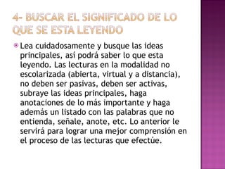 Lea cuidadosamente y busque las ideas principales, así podrá saber lo que esta leyendo. Las lecturas en la modalidad no escolarizada (abierta, virtual y a distancia), no deben ser pasivas, deben ser activas, subraye las ideas principales, haga anotaciones de lo más importante y haga además un listado con las palabras que no entienda, señale, anote, etc. Lo anterior le servirá para lograr una mejor comprensión en el proceso de las lecturas que efectúe. 