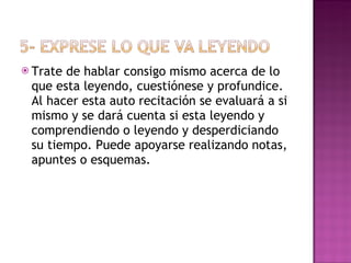 Trate de hablar consigo mismo acerca de lo que esta leyendo, cuestiónese y profundice. Al hacer esta auto recitación se evaluará a si mismo y se dará cuenta si esta leyendo y comprendiendo o leyendo y desperdiciando su tiempo. Puede apoyarse realizando notas, apuntes o esquemas. 