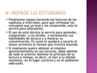 Finalmente repase haciendo las lecturas de los capítulos a intervalos, para que refresque los conceptos que ya leyó y los comprenda, esto le servirá para afianzarlos. El uso de esta técnica le servirá para aprender, comprender, a no olvidar, a incrementar sus habilidades de lectura y a mejorar su concentración. En suma le ayudará a sacarle el mayor provecho al tiempo que invierta leyendo.  Si realmente quiere obtener el máximo aprovechamiento en sus lecturas, debe además de todo lo anterior dominar el principio de la lectura a tiempo, es decir, el leer a su debido momento, en el lugar correcto y en el ambiente adecuado. 