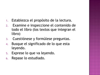 Establezca el propósito de la lectura. Examine e inspeccione el contenido de todo el libro (los textos que integran el libro) Cuestiónese y formúlese preguntas. Busque el significado de lo que esta leyendo.  Exprese lo que va leyendo. Repase lo estudiado.  