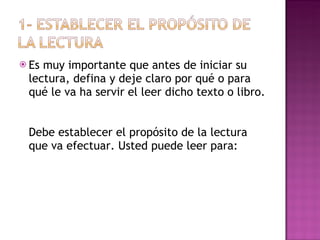 Es muy importante que antes de iniciar su lectura, defina y deje claro por qué o para qué le va ha servir el leer dicho texto o libro.  Debe establecer el propósito de la lectura que va efectuar. Usted puede leer para: 
