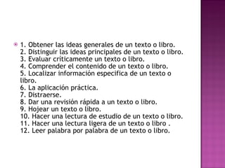 1. Obtener las ideas generales de un texto o libro. 2. Distinguir las ideas principales de un texto o libro. 3. Evaluar críticamente un texto o libro. 4. Comprender el contenido de un texto o libro. 5. Localizar información especifica de un texto o libro. 6. La aplicación práctica. 7. Distraerse. 8. Dar una revisión rápida a un texto o libro. 9. Hojear un texto o libro. 10. Hacer una lectura de estudio de un texto o libro. 11. Hacer una lectura ligera de un texto o libro . 12. Leer palabra por palabra de un texto o libro. 