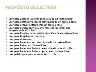 Leer para obtener las ideas generales de un texto o libro. Leer para distinguir las ideas principales de un texto o libro. Leer para evaluar críticamente un texto o libro. Leer para comprender los contenidos de los temas que integran un texto o libro. Leer para localizar información específica de un texto o libro.  Leer para la aplicación práctica. Leer para distraerse. Leer para hacer una revisión rápida de un texto o libro. Leer para hojear un texto o libro. Leer para hacer una lectura de estudio de un texto o libro. Leer para hacer una lectura ligera de un texto o libro. Leer palabra por palabra de un texto o libro. 