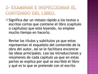 Significa dar un vistazo rápido a los textos o escritos cortos que contiene el libro (capítulo o capítulos) que está leyendo, no emplee mucho tiempo en hacerlo.  Revise los títulos y subtítulos ya que estos representan el esqueleto del contenido de la obra del autor, así se le facilitara encontrar las ideas principales. Lea las introducciones y resúmenes de cada capítulo ya que en estas partes se explica por qué se escribió el libro y qué es lo que se pretende con el escrito 