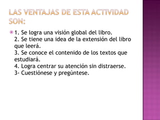 1. Se logra una visión global del libro. 2. Se tiene una idea de la extensión del libro que leerá. 3. Se conoce el contenido de los textos que estudiará. 4. Logra centrar su atención sin distraerse. 3- Cuestiónese y pregúntese. 