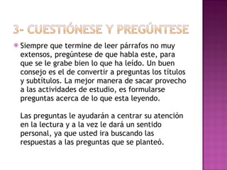 Siempre que termine de leer párrafos no muy extensos, pregúntese de que habla este, para que se le grabe bien lo que ha leído. Un buen consejo es el de convertir a preguntas los títulos y subtítulos. La mejor manera de sacar provecho a las actividades de estudio, es formularse preguntas acerca de lo que esta leyendo.  Las preguntas le ayudarán a centrar su atención en la lectura y a la vez le dará un sentido personal, ya que usted ira buscando las respuestas a las preguntas que se planteó. 