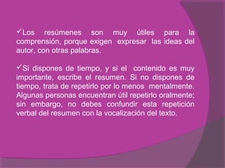 Los resúmenes son muy útiles para la
comprensión, porque exigen expresar las ideas del
autor, con otras palabras.
Si dispones de tiempo, y si el contenido es muy
importante, escribe el resumen. Si no dispones de
tiempo, trata de repetirlo por lo menos mentalmente.
Algunas personas encuentran útil repetirlo oralmente;
sin embargo, no debes confundir esta repetición
verbal del resumen con la vocalización del texto.
 
