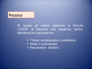 Repaso
El repaso se realiza aplicando la fórmula
-VILER- al resumen que hayamos hecho,
fijándonos en particular en:
 Títulos, encabezados y subtítulos.
 Notas o subrayados.
 Resúmenes del libro.
 
