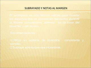 SUBRAYADO Y NOTAS AL MARGEN
El subrayado es una técnica valiosa para resaltar
los aspectos que se consideran relevantes durante
la lectura comprensiva. además es la base del
resumen y del repaso.
Recomendaciones:
1.Utiliza un sistema de símbolos consistente y
sencillo.
2.Subraya sólo lo que sea importante.
 