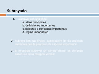 Subrayado
1. Subraya con una línea:
a. ideas principales
b. definiciones importantes
c. palabras o conceptos importantes
d. reglas importantes
2. Subraya con dos líneas, cualesquiera de los aspectos
anteriores que te parezcan de especial importancia.
3. Si necesitas subrayar un párrafo entero, es preferible
trazar una línea marginal vertical
 