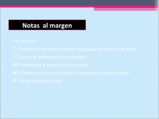 Notas al margen
Por ejemplo :
? Cuando tienes duda respecto de alguna afirmación del autor.
! Cuando te sorprende un enunciado
OT Referencia a otros textos o autores
MT Referencias a otras partes o conceptos de mismo texto.
V Volver sobre esta idea
 