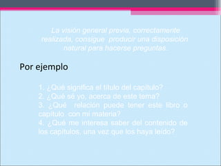 Por ejemplo
1. ¿Qué significa el título del capítulo?
2. ¿Qué sé yo, acerca de este tema?
3. ¿Qué relación puede tener este libro o
capítulo con mi materia?
4. ¿Qué me interesa saber del contenido de
los capítulos, una vez que los haya leído?
La visión general previa, correctamente
realizada, consigue producir una disposición
natural para hacerse preguntas.
 