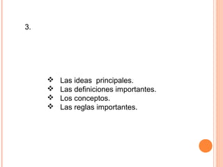 3. Fijarse en las palabras o frases subrayadas, en
cursiva o en negrita.
Mientras lees detenidamente, es útil ir
subrayando:
 Las ideas principales.
 Las definiciones importantes.
 Los conceptos.
 Las reglas importantes.
También puede hacer anotaciones al margen del
texto.
 