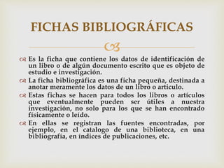 
 Es la ficha que contiene los datos de identificación de
un libro o de algún documento escrito que es objeto de
estudio e investigación.
 La ficha bibliográfica es una ficha pequeña, destinada a
anotar meramente los datos de un libro o articulo.
 Estas fichas se hacen para todos los libros o artículos
que eventualmente pueden ser útiles a nuestra
investigación, no solo para los que se han encontrado
físicamente o leído.
 En ellas se registran las fuentes encontradas, por
ejemplo, en el catalogo de una biblioteca, en una
bibliografía, en índices de publicaciones, etc.
FICHAS BIBLIOGRÁFICAS
 