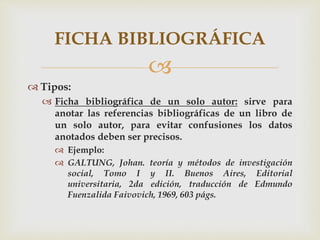 
 Tipos:
 Ficha bibliográfica de un solo autor: sirve para
anotar las referencias bibliográficas de un libro de
un solo autor, para evitar confusiones los datos
anotados deben ser precisos.
 Ejemplo:
 GALTUNG, Johan. teoría y métodos de investigación
social, Tomo I y II. Buenos Aires, Editorial
universitaria, 2da edición, traducción de Edmundo
Fuenzalida Faivovich, 1969, 603 págs.
FICHA BIBLIOGRÁFICA
 