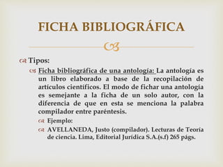 
 Tipos:
 Ficha bibliográfica de una antología: La antología es
un libro elaborado a base de la recopilación de
artículos científicos. El modo de fichar una antología
es semejante a la ficha de un solo autor, con la
diferencia de que en esta se menciona la palabra
compilador entre paréntesis.
 Ejemplo:
 AVELLANEDA, Justo (compilador). Lecturas de Teoría
de ciencia. Lima, Editorial Jurídica S.A.(s.f) 265 págs.
FICHA BIBLIOGRÁFICA
 