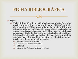 
 Tipos:
 Ficha bibliográfica de un artículo de una antología: Se realiza
escribiendo Apellidos, nombres de autor. “Titulo”. en titulo
de la antología, Editor o compilador Lugar de publicación:
editorial, año de publicación, como datos opcionales se
puede consignar: signatura del libro en la biblioteca
consultada titulo de los capítulos principales, si contienen
bibliografía, si contienen índice de materias, cantidad de
páginas. hace 2 años Para registrar la identificación del
escrito, se colocan los siguientes datos:
 Nombre del autor o autores.
 Título de la Obra (subrayado).
 Editorial
 Número de Páginas que tiene el Libro.
FICHA BIBLIOGRÁFICA
 