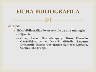 
 Tipos:
 Ficha bibliográfica de un artículo de una antología:
 Ejemplo:
 Gross, Ramón García-Pelayo y; Gross, Fernando
García-Pelayo y; e Durand, Michelle. Larousse
Diccionario Práctico Conjugación Ediciones Larousse,
Caracas,1983. 176 pp.
FICHA BIBLIOGRÁFICA
 