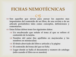  Son aquellas que sirven para anexar los aspectos mas
importantes del contenido de un libro, de una revista o de un
articulo periodístico tales como: conceptos, definiciones y
comentarios.
 Estas fichas deben tener los siguientes datos:
 Un encabezado que señale el tema al que se refiere el
contenido de la tarjeta.
 Nombre del autor (los apellidos en mayúsculas y los
nombres en minúsculas)
 El titulo abreviado del libro o articulo y la página
 El contenido del tema del que se ficha
 Lugar donde se halla el documento y numero de catalogo
(sólo cuando el libro no es nuestro)
FICHAS NEMOTÉCNICAS
 