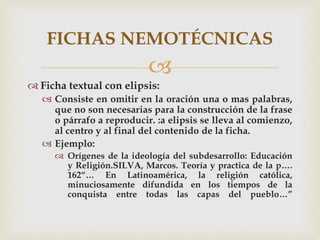 
 Ficha textual con elipsis:
 Consiste en omitir en la oración una o mas palabras,
que no son necesarias para la construcción de la frase
o párrafo a reproducir. :a elipsis se lleva al comienzo,
al centro y al final del contenido de la ficha.
 Ejemplo:
 Orígenes de la ideología del subdesarrollo: Educación
y Religión.SILVA, Marcos. Teoría y practica de la p….
162“… En Latinoamérica, la religión católica,
minuciosamente difundida en los tiempos de la
conquista entre todas las capas del pueblo…”
FICHAS NEMOTÉCNICAS
 