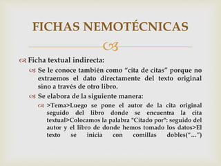 
 Ficha textual indirecta:
 Se le conoce también como “cita de citas” porque no
extraemos el dato directamente del texto original
sino a través de otro libro.
 Se elabora de la siguiente manera:
 >Tema>Luego se pone el autor de la cita original
seguido del libro donde se encuentra la cita
textual>Colocamos la palabra "Citado por": seguido del
autor y el libro de donde hemos tomado los datos>El
texto se inicia con comillas dobles(“…”)
FICHAS NEMOTÉCNICAS
 