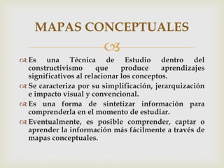 
 Es una Técnica de Estudio dentro del
constructivismo que produce aprendizajes
significativos al relacionar los conceptos.
 Se caracteriza por su simplificación, jerarquización
e impacto visual y convencional.
 Es una forma de sintetizar información para
comprenderla en el momento de estudiar.
 Eventualmente, es posible comprender, captar o
aprender la información más fácilmente a través de
mapas conceptuales.
MAPAS CONCEPTUALES
 