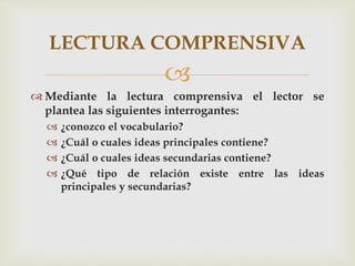 
 Mediante la lectura comprensiva el lector se
plantea las siguientes interrogantes:
 ¿conozco el vocabulario?
 ¿Cuál o cuales ideas principales contiene?
 ¿Cuál o cuales ideas secundarias contiene?
 ¿Qué tipo de relación existe entre las ideas
principales y secundarias?
LECTURA COMPRENSIVA
 