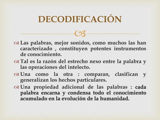 
 Las palabras, mejor sonidos, como muchos las han
caracterizado , constituyen potentes instrumentos
de conocimiento.
 Tal es la razón del estrecho nexo entre la palabra y
las operaciones del intelecto.
 Una como la otra : comparan, clasifican y
generalizan los hechos particulares.
 Una propiedad adicional de las palabras : cada
palabra encarna y condensa todo el conocimiento
acumulado en la evolución de la humanidad.
DECODIFICACIÓN
 