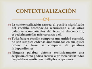 
 La contextualización rastrea el posible significado
del vocablo desconocido recurriendo a las otras
palabras acompañantes del término desconocido;
especialmente las más cercanas a él.
 Toda frase u oración comporta una unidad esencial,
no son simples cadenas amontonadas en cualquier
orden; la frase se compone de palabras
independientes.
 Ninguna palabra detenta exclusivamente una
acepción, como podría creerse a primera vista; todas
las palabras contienen múltiples acepciones.
CONTEXTUALIZACIÓN
 