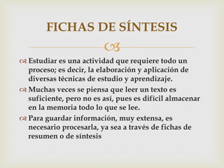 
 Estudiar es una actividad que requiere todo un
proceso; es decir, la elaboración y aplicación de
diversas técnicas de estudio y aprendizaje.
 Muchas veces se piensa que leer un texto es
suficiente, pero no es así, pues es difícil almacenar
en la memoria todo lo que se lee.
 Para guardar información, muy extensa, es
necesario procesarla, ya sea a través de fichas de
resumen o de síntesis
FICHAS DE SÍNTESIS
 