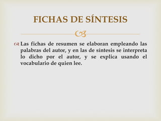 
 Las fichas de resumen se elaboran empleando las
palabras del autor, y en las de síntesis se interpreta
lo dicho por el autor, y se explica usando el
vocabulario de quien lee.
FICHAS DE SÍNTESIS
 