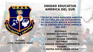 UNIDAD EDUCATIVA
AMÉRICA DEL SUR
 
“TÉCNICAS PARA ADQUIRIR HÁBITOS
DE LECTURA EN LOS ESTUDIANTES
DE EDUCACIÓN BÁSICA ELEMENTAL
DE LA UNIDAD EDUCATIVA AMÉRICA
DEL SUR”
TUTORA:
LCDA. MARJORIE MORA
AUTORES:
 DENNIS ANTONIO FRANCO
FUENTES
 JULEXY ELIANA HERRERA
ALFONSO
 ANGGIE VANESA SARMIENTO
ROSERO
 MAYRA SOFÍA URIÑA MERA
 