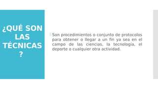 ¿QUÉ SON
LAS
TÉCNICAS
?
 Son procedimientos o conjunto de protocolos
para obtener o llegar a un fin ya sea en el
campo de las ciencias, la tecnología, el
deporte o cualquier otra actividad.
 
