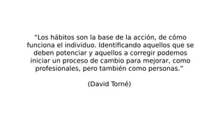 “Los hábitos son la base de la acción, de cómo
funciona el individuo. Identificando aquellos que se
deben potenciar y aquellos a corregir podemos
iniciar un proceso de cambio para mejorar, como
profesionales, pero también como personas.”
(David Torné)
 