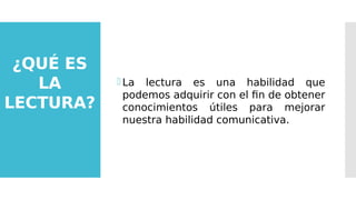 ¿QUÉ ES
LA
LECTURA?
La lectura es una habilidad que
podemos adquirir con el fin de obtener
conocimientos útiles para mejorar
nuestra habilidad comunicativa.
 